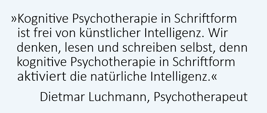 Kognitive Psychotherapie in Schriftform ist frei von künstlicher Intelligenz. Wir denken, lesen und schreiben selbst, denn kognitive Psychotherapie in Schriftform aktiviert die natürliche Intelligenz. Dietmar Luchmann, Psychotherapeut Kognitive Psychotherapie in Schriftform ist frei von künstlicher Intelligenz. Wir denken, lesen und schreiben selbst, denn kognitive Psychotherapie in Schriftform aktiviert die natürliche Intelligenz. Dietmar Luchmann, Psychotherapeut